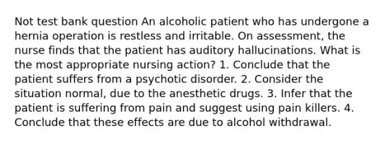 Not test bank question An alcoholic patient who has undergone a hernia operation is restless and irritable. On assessment, the nurse finds that the patient has auditory hallucinations. What is the most appropriate nursing action? 1. Conclude that the patient suffers from a psychotic disorder. 2. Consider the situation normal, due to the anesthetic drugs. 3. Infer that the patient is suffering from pain and suggest using pain killers. 4. Conclude that these effects are due to alcohol withdrawal.