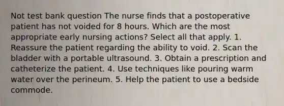 Not test bank question The nurse finds that a postoperative patient has not voided for 8 hours. Which are the most appropriate early nursing actions? Select all that apply. 1. Reassure the patient regarding the ability to void. 2. Scan the bladder with a portable ultrasound. 3. Obtain a prescription and catheterize the patient. 4. Use techniques like pouring warm water over the perineum. 5. Help the patient to use a bedside commode.