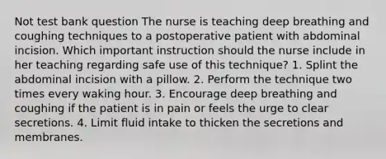 Not test bank question The nurse is teaching deep breathing and coughing techniques to a postoperative patient with abdominal incision. Which important instruction should the nurse include in her teaching regarding safe use of this technique? 1. Splint the abdominal incision with a pillow. 2. Perform the technique two times every waking hour. 3. Encourage deep breathing and coughing if the patient is in pain or feels the urge to clear secretions. 4. Limit fluid intake to thicken the secretions and membranes.