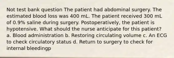 Not test bank question The patient had abdominal surgery. The estimated blood loss was 400 mL. The patient received 300 mL of 0.9% saline during surgery. Postoperatively, the patient is hypotensive. What should the nurse anticipate for this patient? a. Blood administration b. Restoring circulating volume c. An ECG to check circulatory status d. Return to surgery to check for internal bleedingp