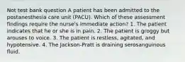 Not test bank question A patient has been admitted to the postanesthesia care unit (PACU). Which of these assessment findings require the nurse's immediate action? 1. The patient indicates that he or she is in pain. 2. The patient is groggy but arouses to voice. 3. The patient is restless, agitated, and hypotensive. 4. The Jackson-Pratt is draining serosanguinous fluid.