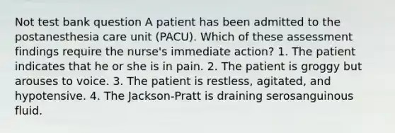 Not test bank question A patient has been admitted to the postanesthesia care unit (PACU). Which of these assessment findings require the nurse's immediate action? 1. The patient indicates that he or she is in pain. 2. The patient is groggy but arouses to voice. 3. The patient is restless, agitated, and hypotensive. 4. The Jackson-Pratt is draining serosanguinous fluid.