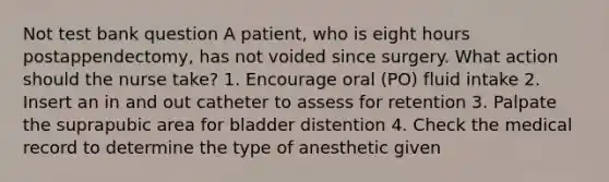 Not test bank question A patient, who is eight hours postappendectomy, has not voided since surgery. What action should the nurse take? 1. Encourage oral (PO) fluid intake 2. Insert an in and out catheter to assess for retention 3. Palpate the suprapubic area for bladder distention 4. Check the medical record to determine the type of anesthetic given