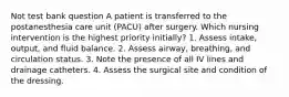 Not test bank question A patient is transferred to the postanesthesia care unit (PACU) after surgery. Which nursing intervention is the highest priority initially? 1. Assess intake, output, and fluid balance. 2. Assess airway, breathing, and circulation status. 3. Note the presence of all IV lines and drainage catheters. 4. Assess the surgical site and condition of the dressing.