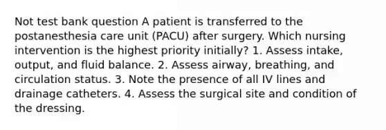 Not test bank question A patient is transferred to the postanesthesia care unit (PACU) after surgery. Which nursing intervention is the highest priority initially? 1. Assess intake, output, and fluid balance. 2. Assess airway, breathing, and circulation status. 3. Note the presence of all IV lines and drainage catheters. 4. Assess the surgical site and condition of the dressing.