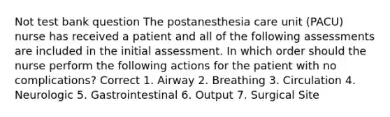 Not test bank question The postanesthesia care unit (PACU) nurse has received a patient and all of the following assessments are included in the initial assessment. In which order should the nurse perform the following actions for the patient with no complications? Correct 1. Airway 2. Breathing 3. Circulation 4. Neurologic 5. Gastrointestinal 6. Output 7. Surgical Site