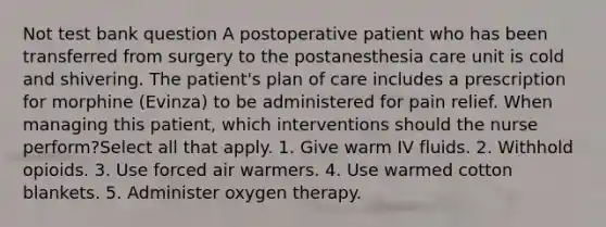 Not test bank question A postoperative patient who has been transferred from surgery to the postanesthesia care unit is cold and shivering. The patient's plan of care includes a prescription for morphine (Evinza) to be administered for pain relief. When managing this patient, which interventions should the nurse perform?Select all that apply. 1. Give warm IV fluids. 2. Withhold opioids. 3. Use forced air warmers. 4. Use warmed cotton blankets. 5. Administer oxygen therapy.