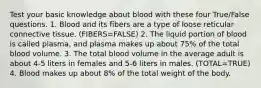 Test your basic knowledge about blood with these four True/False questions. 1. Blood and its fibers are a type of loose reticular connective tissue. (FIBERS=FALSE) 2. The liquid portion of blood is called plasma, and plasma makes up about 75% of the total blood volume. 3. The total blood volume in the average adult is about 4-5 liters in females and 5-6 liters in males. (TOTAL=TRUE) 4. Blood makes up about 8% of the total weight of the body.