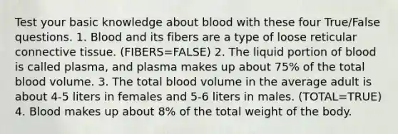 Test your basic knowledge about blood with these four True/False questions. 1. Blood and its fibers are a type of loose reticular <a href='https://www.questionai.com/knowledge/kYDr0DHyc8-connective-tissue' class='anchor-knowledge'>connective tissue</a>. (FIBERS=FALSE) 2. The liquid portion of blood is called plasma, and plasma makes up about 75% of the total blood volume. 3. The total blood volume in the average adult is about 4-5 liters in females and 5-6 liters in males. (TOTAL=TRUE) 4. Blood makes up about 8% of the total weight of the body.