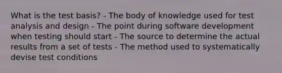 What is the test basis? - The body of knowledge used for test analysis and design - The point during software development when testing should start - The source to determine the actual results from a set of tests - The method used to systematically devise test conditions