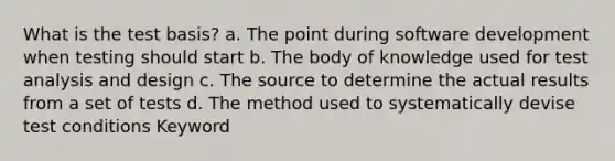 What is the test basis? a. The point during software development when testing should start b. The body of knowledge used for test analysis and design c. The source to determine the actual results from a set of tests d. The method used to systematically devise test conditions Keyword