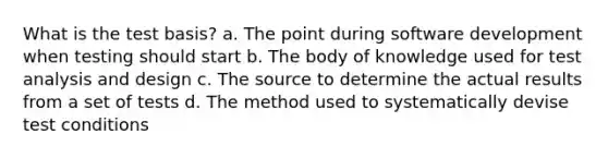 What is the test basis? a. The point during software development when testing should start b. The body of knowledge used for test analysis and design c. The source to determine the actual results from a set of tests d. The method used to systematically devise test conditions