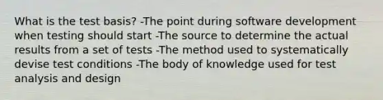 What is the test basis? -The point during software development when testing should start -The source to determine the actual results from a set of tests -The method used to systematically devise test conditions -The body of knowledge used for test analysis and design