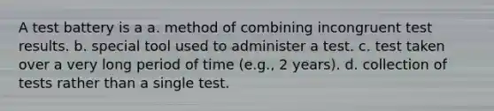 A test battery is a a. method of combining incongruent test results. b. special tool used to administer a test. c. test taken over a very long period of time (e.g., 2 years). d. collection of tests rather than a single test.