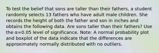 To test the belief that sons are taller than their​ fathers, a student randomly selects 13 fathers who have adult male children. She records the height of both the father and son in inches and obtains the following data. Are sons taller than their​ fathers? Use the α=0.05 level of significance.​ Note: A normal probability plot and boxplot of the data indicate that the differences are approximately normally distributed with no outliers.