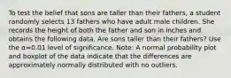 To test the belief that sons are taller than their​ fathers, a student randomly selects 13 fathers who have adult male children. She records the height of both the father and son in inches and obtains the following data. Are sons taller than their​ fathers? Use the α=0.01 level of significance.​ Note: A normal probability plot and boxplot of the data indicate that the differences are approximately normally distributed with no outliers.