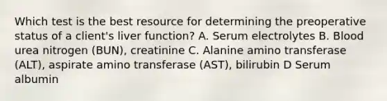 Which test is the best resource for determining the preoperative status of a client's liver function? A. Serum electrolytes B. Blood urea nitrogen (BUN), creatinine C. Alanine amino transferase (ALT), aspirate amino transferase (AST), bilirubin D Serum albumin