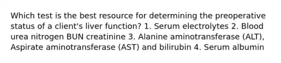 Which test is the best resource for determining the preoperative status of a client's liver function? 1. Serum electrolytes 2. Blood urea nitrogen BUN creatinine 3. Alanine aminotransferase (ALT), Aspirate aminotransferase (AST) and bilirubin 4. Serum albumin