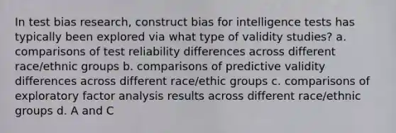 In test bias research, construct bias for intelligence tests has typically been explored via what type of validity studies? a. comparisons of test reliability differences across different race/ethnic groups b. comparisons of predictive validity differences across different race/ethic groups c. comparisons of exploratory factor analysis results across different race/ethnic groups d. A and C