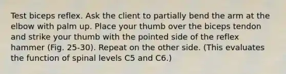 Test biceps reflex. Ask the client to partially bend the arm at the elbow with palm up. Place your thumb over the biceps tendon and strike your thumb with the pointed side of the reflex hammer (Fig. 25-30). Repeat on the other side. (This evaluates the function of spinal levels C5 and C6.)