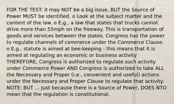 FOR THE TEST: it may NOT be a big issue, BUT the Source of Power MUST be identified. o Look at the subject matter and the content of the law. o E.g., a law that states that trucks cannot drive more than 55mph on the freeway. This is transportation of goods and services between the states. Congress has the power to regulate channels of commerce under the Commerce Clause. o E.g., statute is aimed at bee-keeping - this means that it is aimed at regulating an economic or business activity THEREFORE, Congress is authorized to regulate such activity under Commerce Power AND Congress is authorized to take ALL the Necessary and Proper (i.e., convenient and useful) actions under the Necessary and Proper Clause to regulate that activity. NOTE: BUT ... Just because there is a Source of Power, DOES NTO mean that the regulation is constitutional.