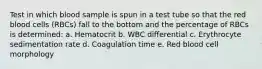 Test in which blood sample is spun in a test tube so that the red blood cells (RBCs) fall to the bottom and the percentage of RBCs is determined: a. Hematocrit b. WBC differential c. Erythrocyte sedimentation rate d. Coagulation time e. Red blood cell morphology