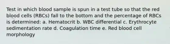 Test in which blood sample is spun in a test tube so that the red blood cells (RBCs) fall to the bottom and the percentage of RBCs is determined: a. Hematocrit b. WBC differential c. Erythrocyte sedimentation rate d. Coagulation time e. Red blood cell morphology