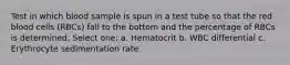 Test in which blood sample is spun in a test tube so that the red blood cells (RBCs) fall to the bottom and the percentage of RBCs is determined: Select one: a. Hematocrit b. WBC differential c. Erythrocyte sedimentation rate