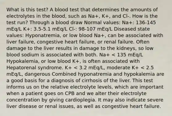 What is this test? A blood test that determines the amounts of electrolytes in the blood, such as Na+, K+, and Cl-. How is the test run? Through a blood draw Normal values: Na+: 136-145 mEq/L K+: 3.5-5.1 mEq/L Cl-: 98-107 mEq/L Diseased state values: Hyponatremia, or low blood Na+, can be associated with liver failure, congestive heart failure, or renal failure. Often damage to the liver results in damage to the kidneys, so low blood sodium is associated with both. Na+ < 135 mEq/L Hypokalemia, or low blood K+, is often associated with Hepatorenal syndrome. K+ < 3.2 mEq/L, moderate K+ < 2.5 mEq/L, dangerous Combined hyponatremia and hypokalemia are a good basis for a diagnosis of cirrhosis of the liver. This test informs us on the relative electrolyte levels, which are important when a patient goes on CPB and we alter their electrolyte concentration by giving cardioplegia. It may also indicate severe liver disease or renal issues, as well as congestive heart failure.