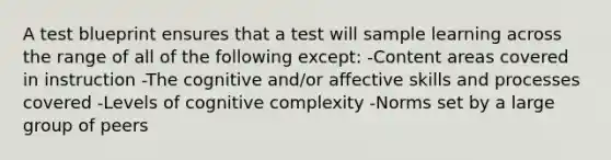 A test blueprint ensures that a test will sample learning across the range of all of the following except: -Content areas covered in instruction -The cognitive and/or affective skills and processes covered -Levels of cognitive complexity -Norms set by a large group of peers