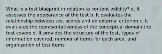 What is a test blueprint in relation to content validity? a. It assesses the appearance of the test b. It evaluates the relationship between test scores and an external criterion c. It evaluates the representativeness of the conceptual domain the test covers d. It provides the structure of the test, types of information covered, number of items for each area, and organization of test items