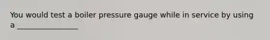 You would test a boiler pressure gauge while in service by using a ________________