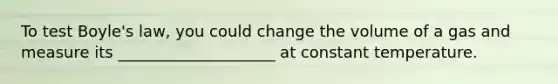 To test Boyle's law, you could change the volume of a gas and measure its ____________________ at constant temperature.