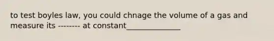 to test boyles law, you could chnage the volume of a gas and measure its -------- at constant______________