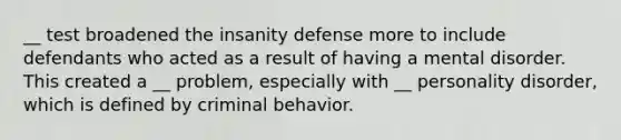 __ test broadened the insanity defense more to include defendants who acted as a result of having a mental disorder. This created a __ problem, especially with __ personality disorder, which is defined by criminal behavior.