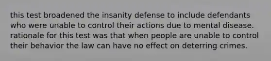 this test broadened the insanity defense to include defendants who were unable to control their actions due to mental disease. rationale for this test was that when people are unable to control their behavior the law can have no effect on deterring crimes.