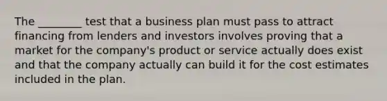 The ________ test that a business plan must pass to attract financing from lenders and investors involves proving that a market for the company's product or service actually does exist and that the company actually can build it for the cost estimates included in the plan.