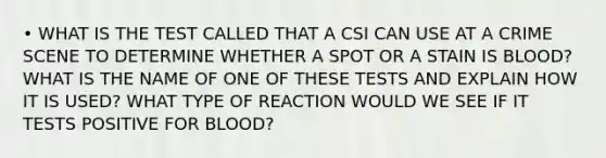 • WHAT IS THE TEST CALLED THAT A CSI CAN USE AT A CRIME SCENE TO DETERMINE WHETHER A SPOT OR A STAIN IS BLOOD? WHAT IS THE NAME OF ONE OF THESE TESTS AND EXPLAIN HOW IT IS USED? WHAT TYPE OF REACTION WOULD WE SEE IF IT TESTS POSITIVE FOR BLOOD?