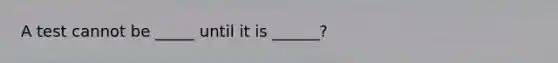 A test cannot be _____ until it is ______?