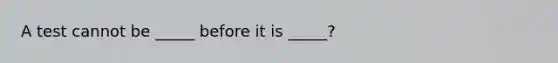 A test cannot be _____ before it is _____?