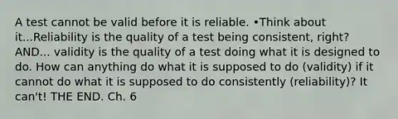 A test cannot be valid before it is reliable. •Think about it...Reliability is the quality of a test being consistent, right? AND... validity is the quality of a test doing what it is designed to do. How can anything do what it is supposed to do (validity) if it cannot do what it is supposed to do consistently (reliability)? It can't! THE END. Ch. 6