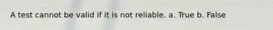 A test cannot be valid if it is not reliable. a. True b. False