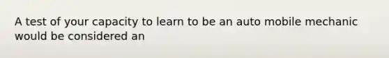 A test of your capacity to learn to be an auto mobile mechanic would be considered an