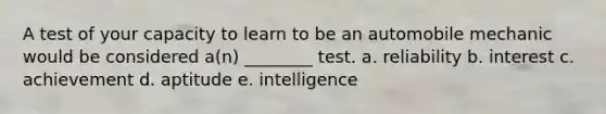 A test of your capacity to learn to be an automobile mechanic would be considered a(n) ________ test. a. reliability b. interest c. achievement d. aptitude e. intelligence