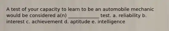 A test of your capacity to learn to be an automobile mechanic would be considered a(n) _____________ test. a. reliability b. interest c. achievement d. aptitude e. intelligence