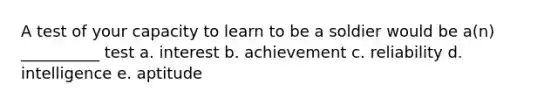 A test of your capacity to learn to be a soldier would be a(n) __________ test a. interest b. achievement c. reliability d. intelligence e. aptitude