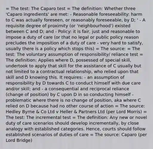 = The test: The Caparo test = The definition: Whether three 'Caparo ingredients' are met: - Reasonable foreseeability: harm to C was actually foreseen, or reasonably foreseeable, by D; ' - A requisite degree of proximity (or 'neighbourhood') existed between C and D; and - Policy: it is fair, just and reasonable to impose a duty of care (or that no legal or public policy reason precludes the imposition of a duty of care - very hard to satisfy, usually there is a policy which stops this) = The source: = The test: The voluntary assumption of responsibility/ reliance test = The definition: Applies where D, possessed of special skill, undertook to apply that skill for the assistance of C usually but not limited to a contractual relationship, who relied upon that skill and D knowing this. It requires: - an assumption of responsibility by D towards C to conduct himself with due care and/or skill; and - a consequential and reciprocal reliance (change of position) by C upon D in so conducting himself - problematic where there is no change of position, aka where C relied on D because had no other course of action = The source: Hedley Byrne & Co Ltd v Heller & Partners Ltd (per Lord Morris) = The test: The incremental test = The definition: Any new or novel duty of care scenarios should develop incrementally, by close analogy with established categories. Hence, courts should follow established scenarios of duties of care = The source: Caparo (per Lord Bridge)