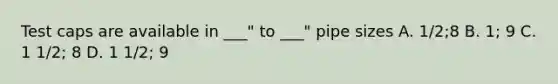 Test caps are available in ___" to ___" pipe sizes A. 1/2;8 B. 1; 9 C. 1 1/2; 8 D. 1 1/2; 9