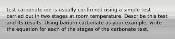 test carbonate ion is usually confirmed using a simple test carried out in two stages at room temperature. Describe this test and its results. Using barium carbonate as your example, write the equation for each of the stages of the carbonate test.