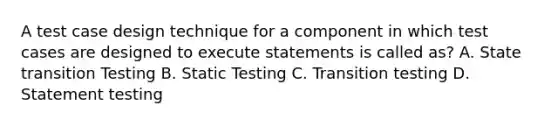 A test case design technique for a component in which test cases are designed to execute statements is called as? A. State transition Testing B. Static Testing C. Transition testing D. Statement testing